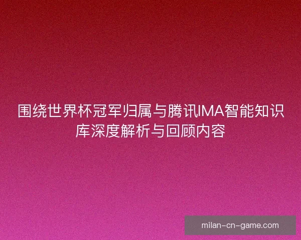 围绕世界杯冠军归属与腾讯IMA智能知识库深度解析与回顾内容