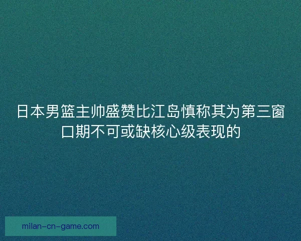 日本男篮主帅盛赞比江岛慎称其为第三窗口期不可或缺核心级表现的